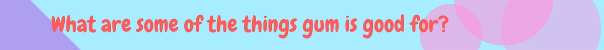 What are some of the things gum is good for-